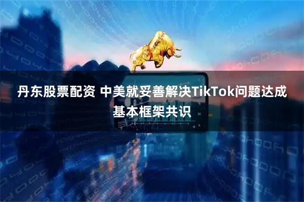 丹东股票配资 中美就妥善解决TikTok问题达成基本框架共识
