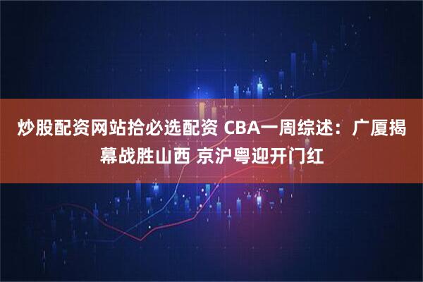 炒股配资网站拾必选配资 CBA一周综述：广厦揭幕战胜山西 京沪粤迎开门红