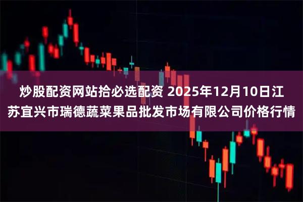 炒股配资网站拾必选配资 2025年12月10日江苏宜兴市瑞德蔬菜果品批发市场有限公司价格行情