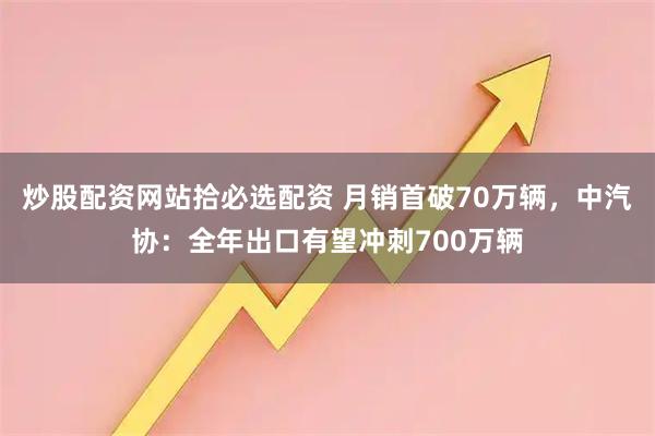 炒股配资网站拾必选配资 月销首破70万辆，中汽协：全年出口有望冲刺700万辆
