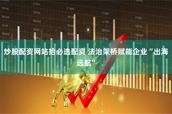 炒股配资网站拾必选配资 法治架桥赋能企业“出海远航”