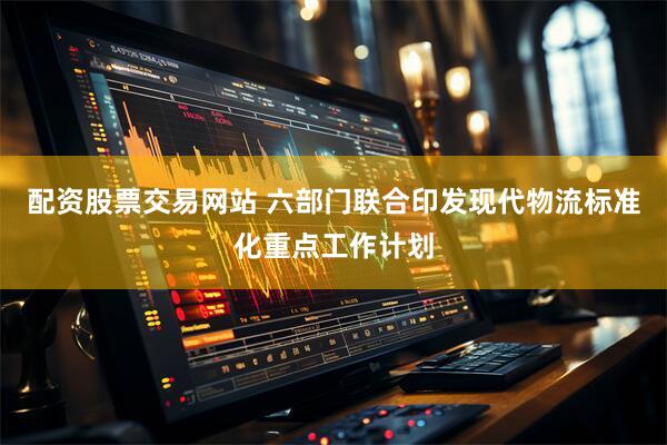 配资股票交易网站 六部门联合印发现代物流标准化重点工作计划