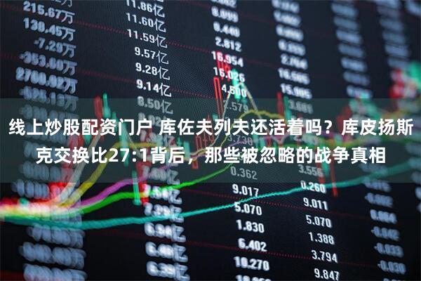 线上炒股配资门户 库佐夫列夫还活着吗?库皮扬斯克交换比27:1背后,那些被忽略的战争真相