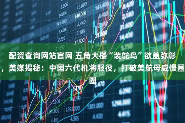配资查询网站官网 五角大楼“装鸵鸟”欲盖弥彰，美媒揭秘：中国六代机将服役，打破美航母威慑圈