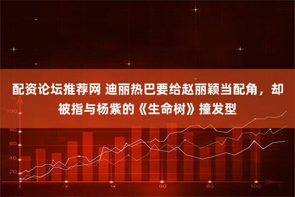 配资论坛推荐网 迪丽热巴要给赵丽颖当配角，却被指与杨紫的《生命树》撞发型