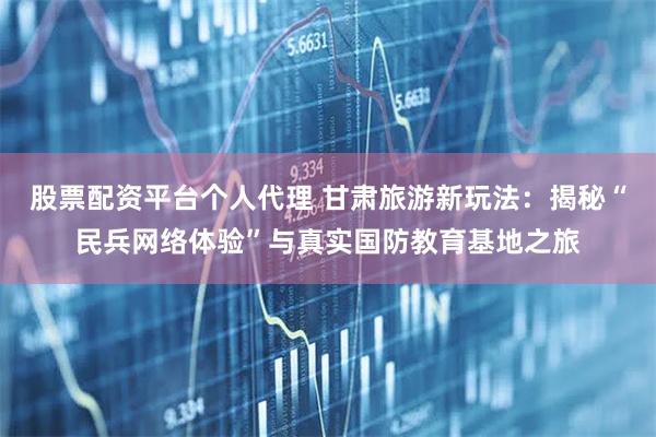 股票配资平台个人代理 甘肃旅游新玩法：揭秘“民兵网络体验”与真实国防教育基地之旅