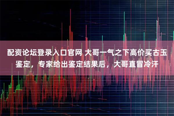 配资论坛登录入口官网 大哥一气之下高价买古玉鉴定，专家给出鉴定结果后，大哥直冒冷汗