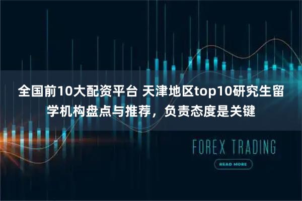 全国前10大配资平台 天津地区top10研究生留学机构盘点与推荐，负责态度是关键