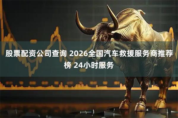 股票配资公司查询 2026全国汽车救援服务商推荐榜 24小时服务