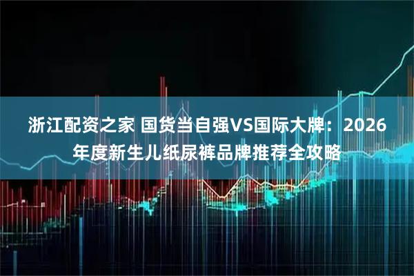浙江配资之家 国货当自强VS国际大牌：2026年度新生儿纸尿裤品牌推荐全攻略