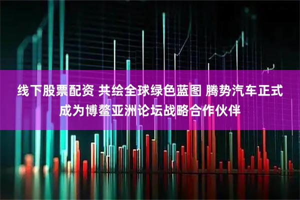 线下股票配资 共绘全球绿色蓝图 腾势汽车正式成为博鳌亚洲论坛战略合作伙伴