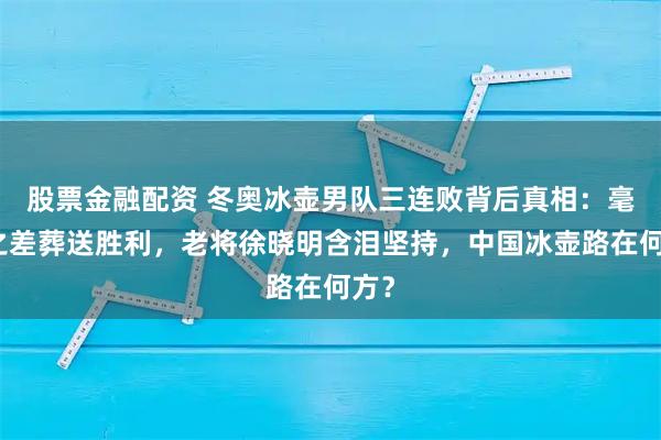 股票金融配资 冬奥冰壶男队三连败背后真相：毫米之差葬送胜利，老将徐晓明含泪坚持，中国冰壶路在何方？