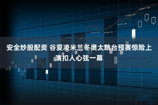 安全炒股配资 谷爱凌米兰冬奥大跳台预赛惊险上演扣人心弦一幕