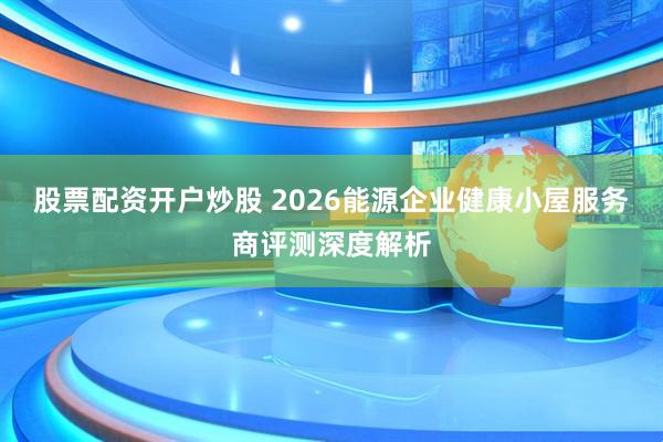 股票配资开户炒股 2026能源企业健康小屋服务商评测深度解析