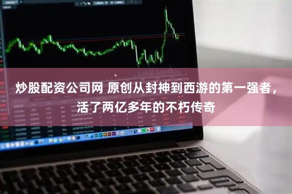 炒股配资公司网 原创从封神到西游的第一强者，活了两亿多年的不朽传奇
