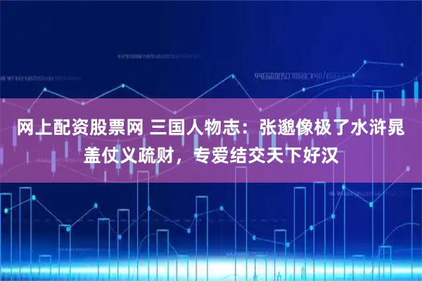 网上配资股票网 三国人物志：张邈像极了水浒晁盖仗义疏财，专爱结交天下好汉