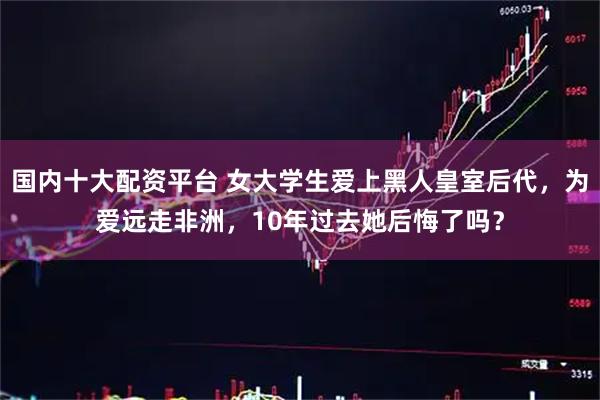 国内十大配资平台 女大学生爱上黑人皇室后代，为爱远走非洲，10年过去她后悔了吗？