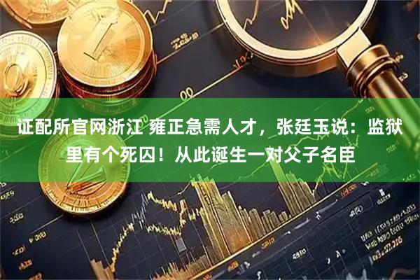证配所官网浙江 雍正急需人才，张廷玉说：监狱里有个死囚！从此诞生一对父子名臣